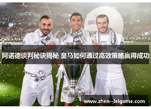 阿诺德谈判秘诀揭秘 皇马如何通过高效策略赢得成功