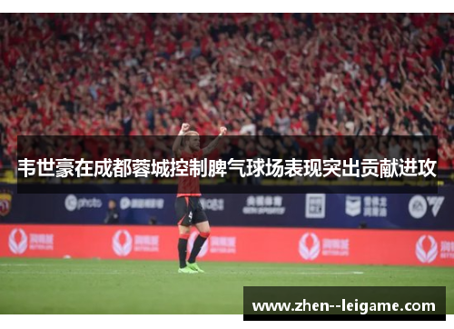 韦世豪在成都蓉城控制脾气球场表现突出贡献进攻 韦世豪在成都蓉城控制脾气球场表现突出贡献进攻
