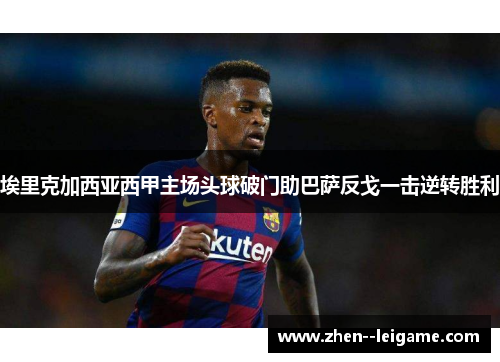 埃里克加西亚西甲主场头球破门助巴萨反戈一击逆转胜利 埃里克加西亚西甲主场头球破门助巴萨反戈一击逆转胜利